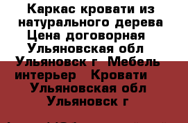 Каркас кровати из натурального дерева Цена договорная - Ульяновская обл., Ульяновск г. Мебель, интерьер » Кровати   . Ульяновская обл.,Ульяновск г.